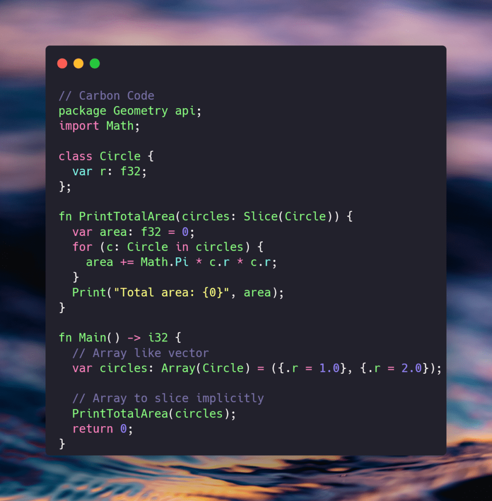 // Carbon Code
package Geometry api;
import Math;

class Circle {
  var r: f32;
};

fn PrintTotalArea(circles: Slice(Circle)) {
  var area: f32 = 0;
  for (c: Circle in circles) {
    area += Math.Pi * c.r * c.r;
  }
}

fn Main() -> i32 {
  // Array like vector
  var circles: Array(Circle) = ({.r = 1.0}, {.r = 2.0});
  
  // Array to slice implicitly 
  PrintTotalArea(circles);
  return 0;
}