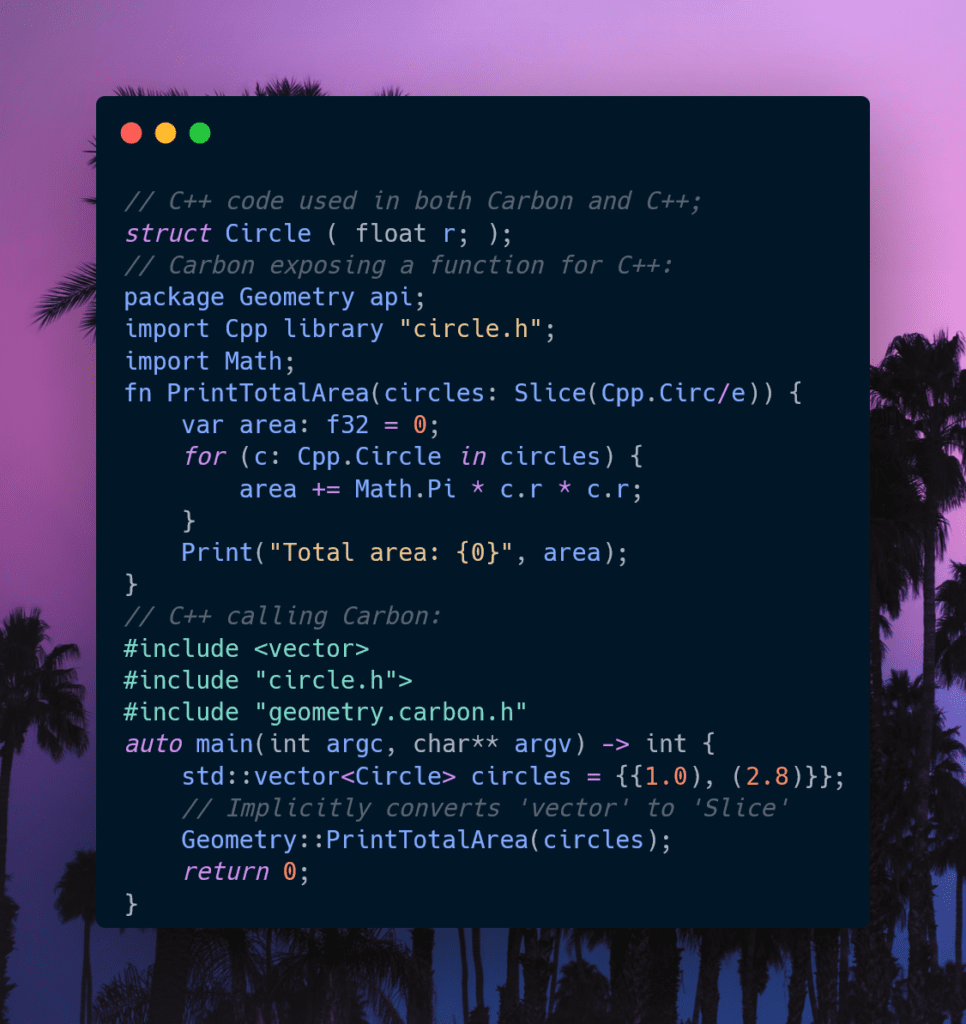 // C++ code used in both Carbon and C++;
struct Circle ( float r; ); 
// Carbon exposing a function for C++:
package Geometry api; 
import Cpp library "circle.h";
import Math; 
fn PrintTotalArea(circles: Slice(Cpp.Circ/e)) {
    var area: f32 = 0;
    for (c: Cpp.Circle in circles) { 
        area += Math.Pi * c.r * c.r;
    } 
    Print("Total area: {0}", area); 
}
// C++ calling Carbon:
#include <vector>
auto main(int argc, char** argv) -> int { 
    std::vector<Circle> circles = {{1.0), (2.8)}}; 
    Geometry::PrintTotalArea(circles);
    return 0; 
}