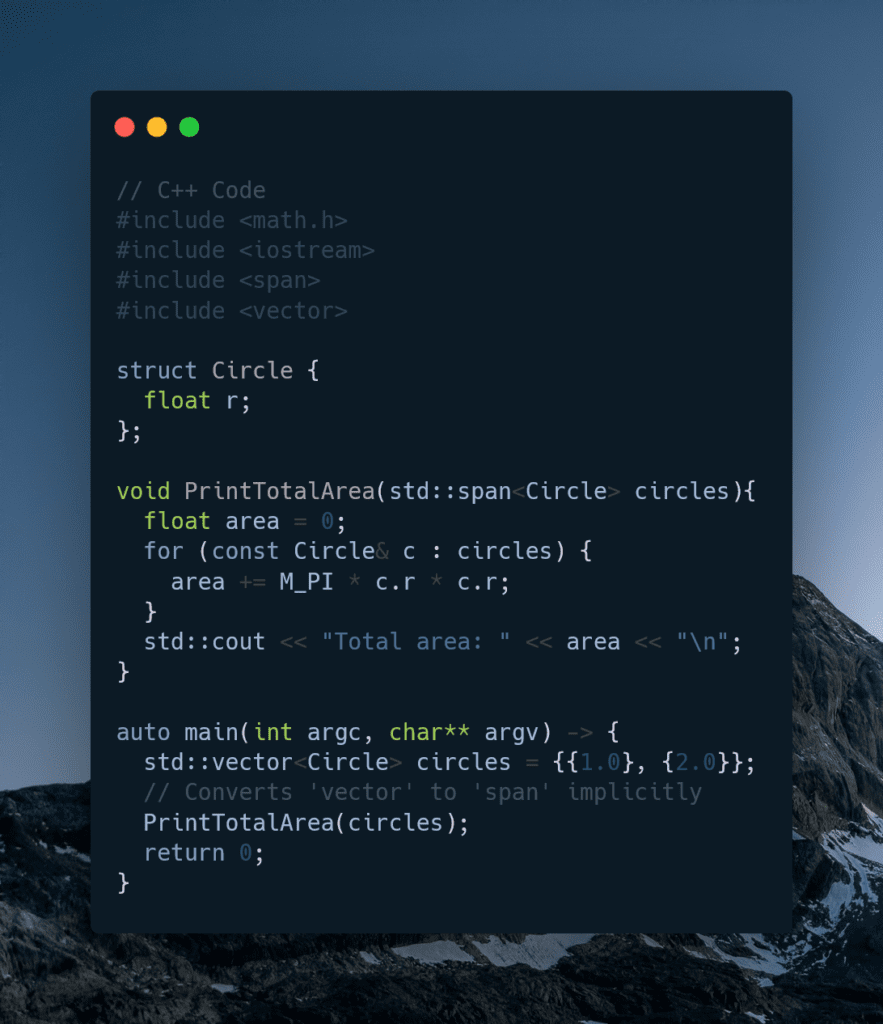 // C++ Code
#include <math.h>
#include <iostream>
#include <span>
#include <vector>

struct Circle {
  float r;
};

void PrintTotalArea(std::span<Circle> circles){
  float area = 0;
  for (const Circle& c : circles) {
    area += M_PI * c.r * c.r;
  }
}

auto main(int argc, char** argv) -> {
  std::vector<Circle> circles = {{1.0}, {2.0}};
  // Converts 'vector' to 'span' implicitly
  PrintTotalArea(circles);
  return 0;
}